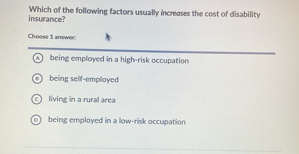 Which of the following factors usually increases the cost of disability
insurance?
Choose 1 answer:
A being employed in a high-risk occupation
B being self-employed
c living in a rural area
b being employed in a low-risk occupation