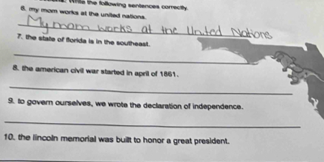 ile the following sentences correctly. 
6. my mom works at the united nations. 
_ 
7. the state of florida is in the southeast. 
_ 
8. the american civil war started in april of 1861. 
_ 
9. to govern ourselves, we wrote the declaration of independence. 
_ 
10. the lincoln memorial was built to honor a great president.