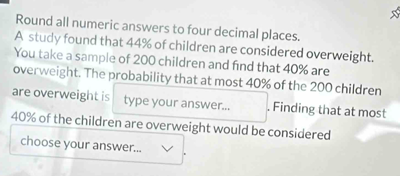 Round all numeric answers to four decimal places. 
A study found that 44% of children are considered overweight. 
You take a sample of 200 children and find that 40% are 
overweight. The probability that at most 40% of the 200 children 
are overweight is type your answer... . Finding that at most
40% of the children are overweight would be considered 
choose your answer...