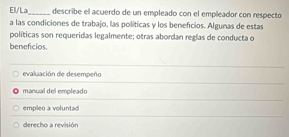 El/La_ describe el acuerdo de un empleado con el empleador con respecto
a las condiciones de trabajo, las políticas y los beneñcios. Algunas de estas
políticas son requeridas legalmente; otras abordan reglas de conducta o
benefcios.
evaluación de desempeño
manual del empleado
empleo a voluntad
derecho a revisión