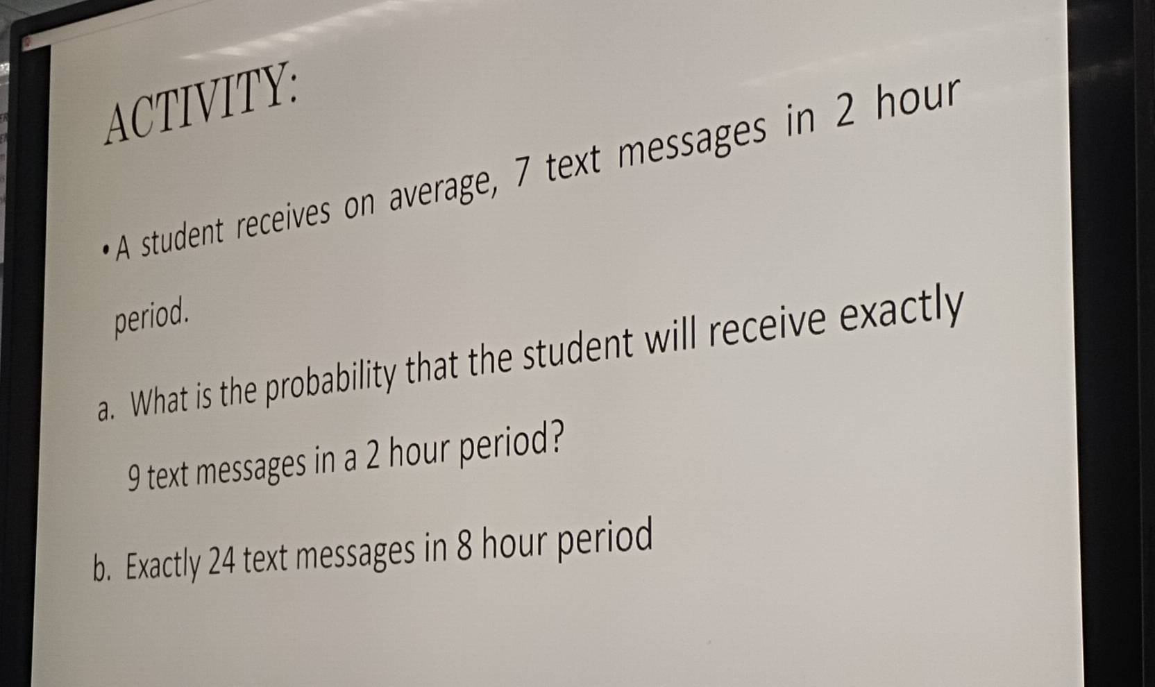 ACTIVITY: 
A student receives on average, 7 text messages in 2 hour
period. 
a. What is the probability that the student will receive exactly
9 text messages in a 2 hour period? 
b. Exactly 24 text messages in 8 hour period