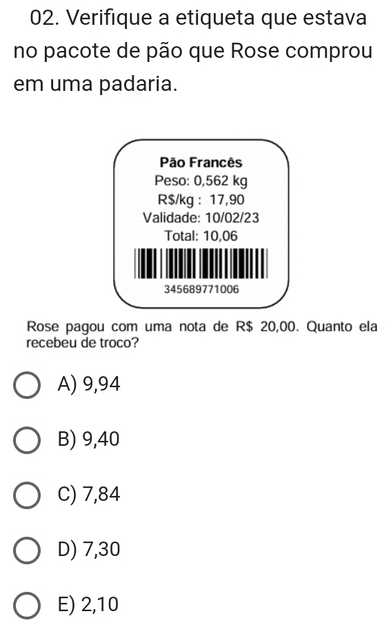 Verifique a etiqueta que estava
no pacote de pão que Rose comprou
em uma padaria.
Rose pagou com uma nota de R$ 20,00. Quanto ela
recebeu de troco?
A) 9,94
B) 9,40
C) 7,84
D) 7,30
E) 2,10