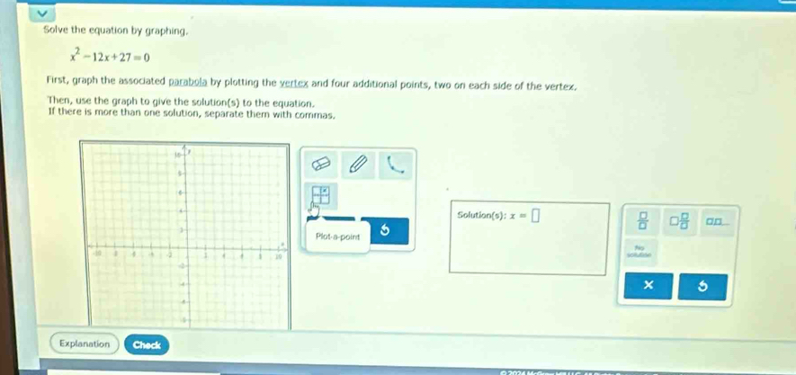 Solve the equation by graphing.
x^2-12x+27=0
First, graph the associated parabola by plotting the vertex and four additional points, two on each side of the vertex. 
Then, use the graph to give the solution(s) to the equation. 
If there is more than one solution, separate them with commas.
 □ /□  
Solution(s) x=□ □  □ /□   □□ 
Plot-a-point 6 
Explanation Check