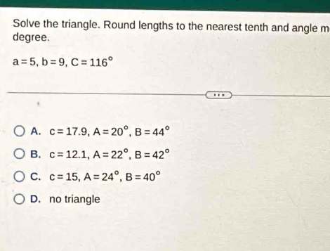 Solve the triangle. Round lengths to the nearest tenth and angle m
degree.
a=5, b=9, C=116°
A. c=17.9, A=20°, B=44°
B. c=12.1, A=22°, B=42°
C. c=15, A=24°, B=40°
D. no triangle