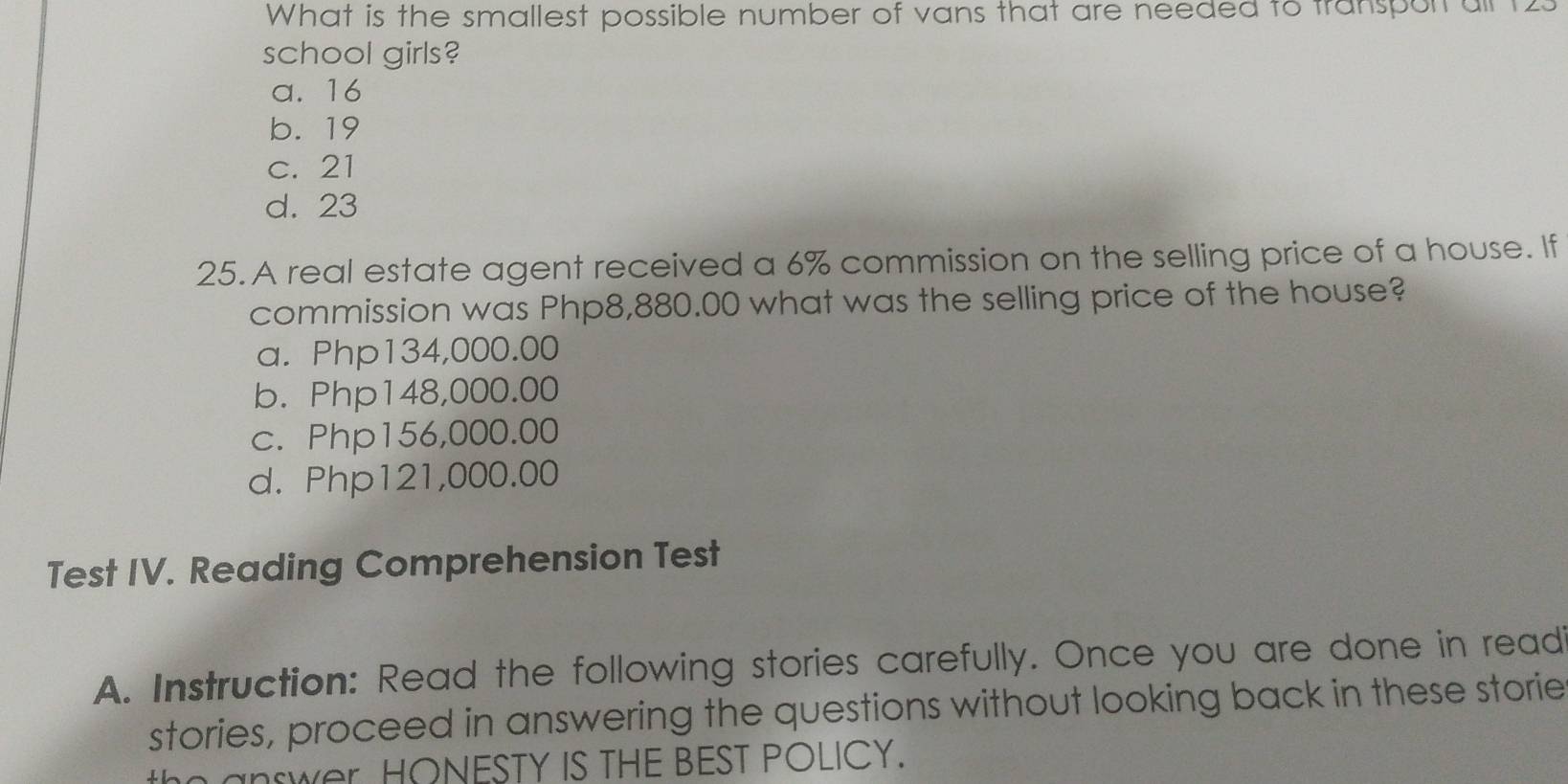 What is the smallest possible number of vans that are needed to transport ail t
school girls?
a. 16
b. 19
c. 21
d. 23
25. A real estate agent received a 6% commission on the selling price of a house. If
commission was Php8,880.00 what was the selling price of the house?
a. Php134,000.00
b. Php148,000.00
c. Php156,000.00
d. Php121,000.00
Test IV. Reading Comprehension Test
A. Instruction: Read the following stories carefully. Once you are done in read
stories, proceed in answering the questions without looking back in these storie
wer HONESTY IS THE BEST POLICY.