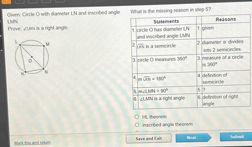 Given: Circle O with diameter LN and inscribed angles the missing reason in step 5?
LMN 
Prove: ∠ LMN is a right angle.
 
 
HL theorem
inscribed angle theorem
Mark this and return Save and Exit Next
Submit