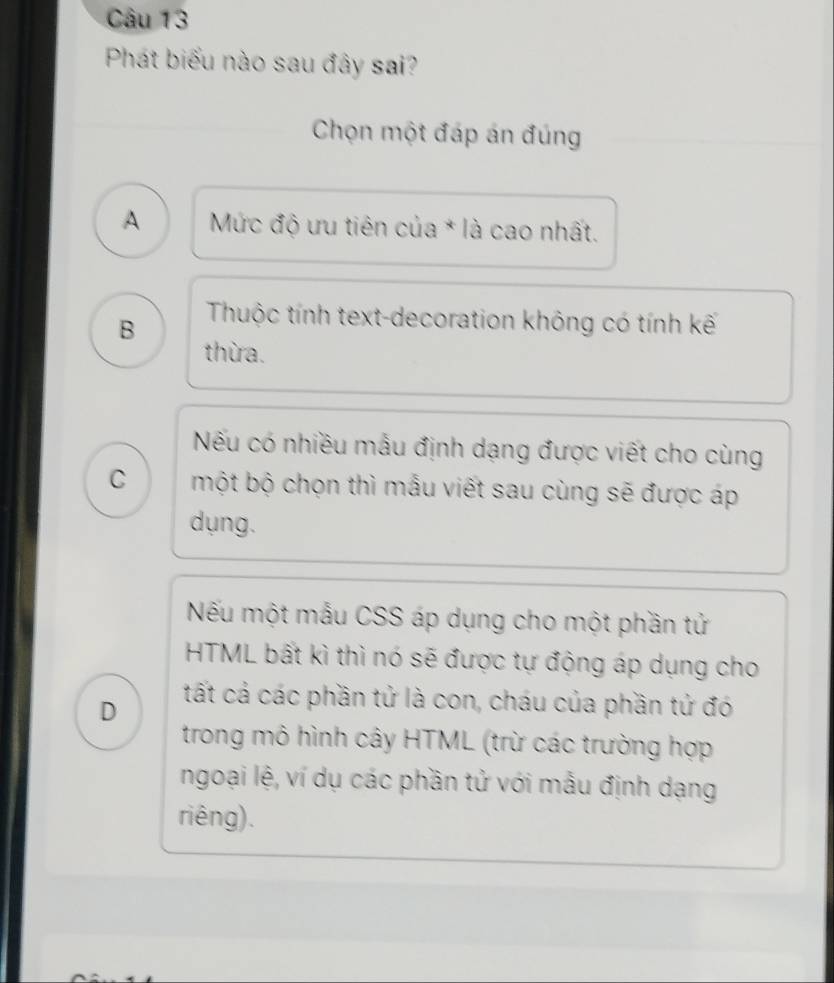 Phát biểu nào sau đây sai?
Chọn một đáp án đúng
A Mức độ ưu tiên của * là cao nhất.
B Thuộc tính text-decoration không có tính kế
thừa.
Nếu có nhiều mẫu định dạng được viết cho cùng
C một bộ chọn thì mẫu viết sau cùng sẽ được áp
dụng.
Nếu một mẫu CSS áp dụng cho một phần tử
HTML bất kì thì nó sẽ được tự động áp dụng cho
D
tất cả các phần tử là con, cháu của phần tứ đó
trong mô hình cây HTML (trừ các trường hợp
ngoại lệ, ví dụ các phần tử với mẫu định dạng
riêng).