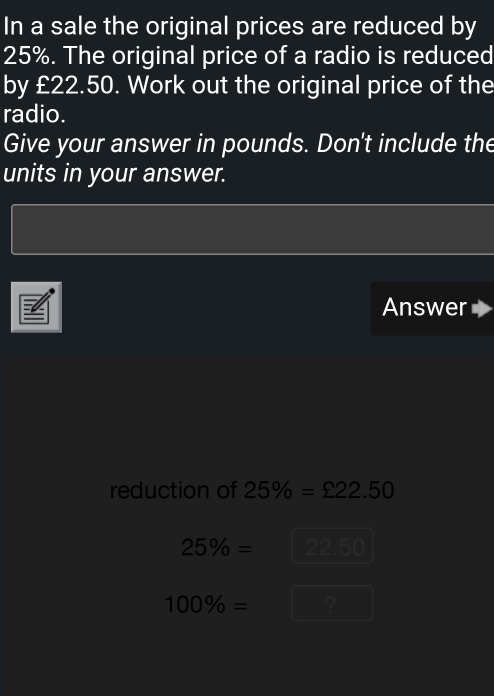 In a sale the original prices are reduced by
25%. The original price of a radio is reduced 
by £22.50. Work out the original price of the 
radio. 
Give your answer in pounds. Don't include the 
units in your answer. 
Answer 
reduction of 25% =£22.50
25% = 22. n a
100% = ?