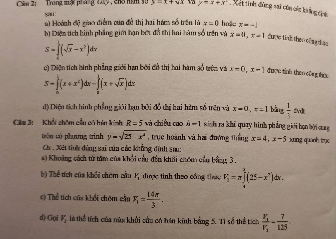 Trong mặt pháng Oxy , cho năm số y=x+sqrt(x) va y=x+x^2. Xét tính đúng sai của các khẳng định
sau:
a) Hoành độ giao điểm của đồ thị hai hàm số trên là x=0 hoặc x=-1
b) Diện tích hình phẳng giới hạn bởi đồ thị hai hàm số trên và x=0,x=1 được tính theo công thức
S=∈tlimits _0^(1(sqrt x)-x^2)dx
c) Diện tích hình phẳng giới hạn bởi đồ thị hai hàm số trên và x=0,x=1 được tính theo công thức
S=∈tlimits _0^(1(x+x^2))dx-∈tlimits _0^(1(x+sqrt x))dx
d) Diện tích hình phẳng giới hạn bởi đồ thị hai hàm số trên và x=0,x=1 bằng  1/3  đvdt
Câu 3: Khối chỏm cầu có bán kính R=5 và chiều cao h=1 sinh ra khi quay hình phẳng giới hạn bởi cung
tròn có phương trình y=sqrt(25-x^2) , trục hoành và hai đường thắng x=4,x=5 xung quanh trục
Ox . Xét tính đúng sai của các khẳng định sau:
a) Khoảng cách từ tâm của khối cầu đến khối chỏm cầu bằng 3 .
b) Thể tích của khối chỏm cầu V_1 được tính theo công thức V_1=π ∈tlimits _4^(5(25-x^2))dx.
c) Thể tích của khối chỏm cầu V_1= 14π /3 .
d) Gọi V_2 là thể tích của nửa khối cầu có bán kính bằng 5. Tỉ số thể tích frac V_1V_2= 7/125 .