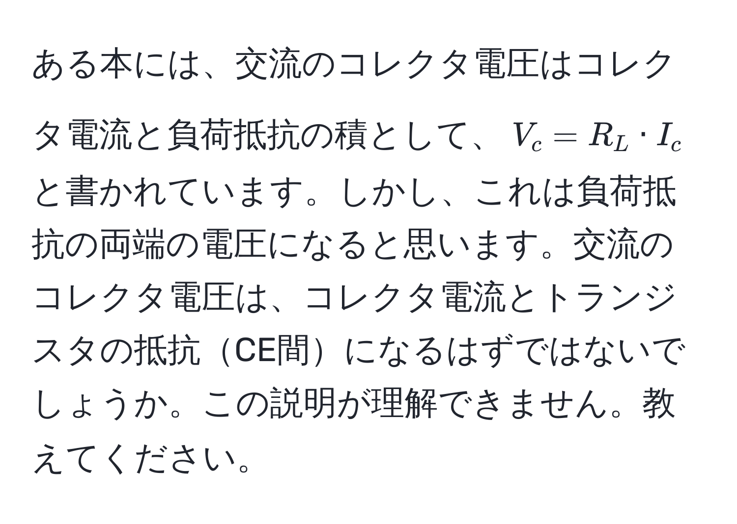 ある本には、交流のコレクタ電圧はコレクタ電流と負荷抵抗の積として、$V_c = R_L · I_c$ と書かれています。しかし、これは負荷抵抗の両端の電圧になると思います。交流のコレクタ電圧は、コレクタ電流とトランジスタの抵抗CE間になるはずではないでしょうか。この説明が理解できません。教えてください。