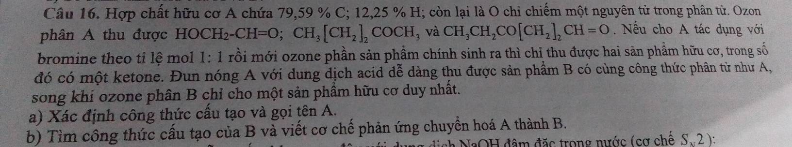 Hợp chất hữu cơ A chứa 79, 59 % C; 12, 25 % H; còn lại là O chỉ chiếm một nguyên tử trong phần tử. Ozon 
phân A thu được HOCH_2-CH=O; CH_3[CH_2]_2COCH_3 3 và CH_3CH_2CO[CH_2]_2CH=O. Nếu cho A tác dụng với 
bromine theo tỉ lệ mol 1:1 rồi mới ozone phần sản phầm chính sinh ra thì chỉ thu được hai sản phẩm hữu cơ, trong số 
đó có một ketone. Đun nóng A với dung dịch acid dễ dàng thu được sản phẩm B có cùng công thức phân tử như A, 
song khí ozone phân B chỉ cho một sản phẩm hữu cơ duy nhất. 
a) Xác định công thức cấu tạo và gọi tên A. 
b) Tìm công thức cấu tạo của B và viết cơ chế phản ứng chuyển hoá A thành B. 
:* NaOH đâm đặc trong nước (cơ chế S.2 ):