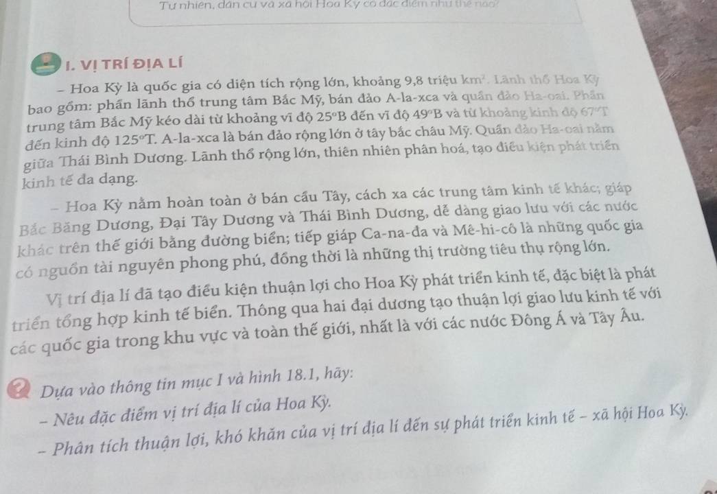 Tự nhiên, dân cư và xã hội Hoa Ky có đạc điểm như thể  n    
I. Vị TRí ĐịA Lí
- Hoa Kỳ là quốc gia có diện tích rộng lớn, khoảng 9,8 triệu km^2. Lãnh thổ Hoa Kỳ
bao gồm: phần lãnh thổ trung tâm Bắc Mỹ, bán đảo A-la-xca và quần đảo Ha-oai. Phần
trung tâm Bắc Mỹ kéo dài từ khoảng vĩ độ 25°B đến vĩ độ 49°B và từ khoảng kinh độ 67°T
đến kinh độ 125°T C. A-la-xca là bán đảo rộng lớn ở tây bắc châu Mỹ. Quần đảo Ha-oai nằm
giữa Thái Bình Dương. Lãnh thổ rộng lớn, thiên nhiên phân hoá, tạo điều kiện phát triển
kinh tế đa dạng.
- Hoa Kỳ nằm hoàn toàn ở bán cầu Tây, cách xa các trung tâm kinh tế khác; giáp
Bắc Băng Dương, Đại Tây Dương và Thái Bình Dương, dễ dàng giao lưu với các nước
khác trên thế giới bằng đường biển; tiếp giáp Ca-na-đa và Mê-hi-cô là những quốc gia
có nguồn tài nguyên phong phú, đồng thời là những thị trường tiêu thụ rộng lớn.
Vị trí địa lí đã tạo điều kiện thuận lợi cho Hoa Kỳ phát triển kinh tế, đặc biệt là phát
triển tổng hợp kinh tế biển. Thông qua hai đại dương tạo thuận lợi giao lưu kinh tế với
các quốc gia trong khu vực và toàn thế giới, nhất là với các nước Đông Á và Tây Âu.
Dựa vào thông tin mục I và hình 18.1, hãy:
- Nêu đặc điểm vị trí địa lí của Hoa Kỳ.
- Phân tích thuận lợi, khó khăn của vị trí địa lí đến sự phát triển kinh tế - xã hội Hoa Kỳ.