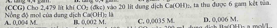 tăng 4, 4 gam. B. tăng 0, 4 gam.
(CCG) Cho 2,479 lít khí CO_2 (đkc) vào 20 lít dung dịch Ca(OH)_2 , ta thu được 6 gam kết tủa.
Nồng độ mol của dung dịch Ca(OH)_2 là
A. 0,004 M. B. 0,002 M. C. 0,0035 M. D. 0,006 M.
ag dich Ba(OH) a mol/L