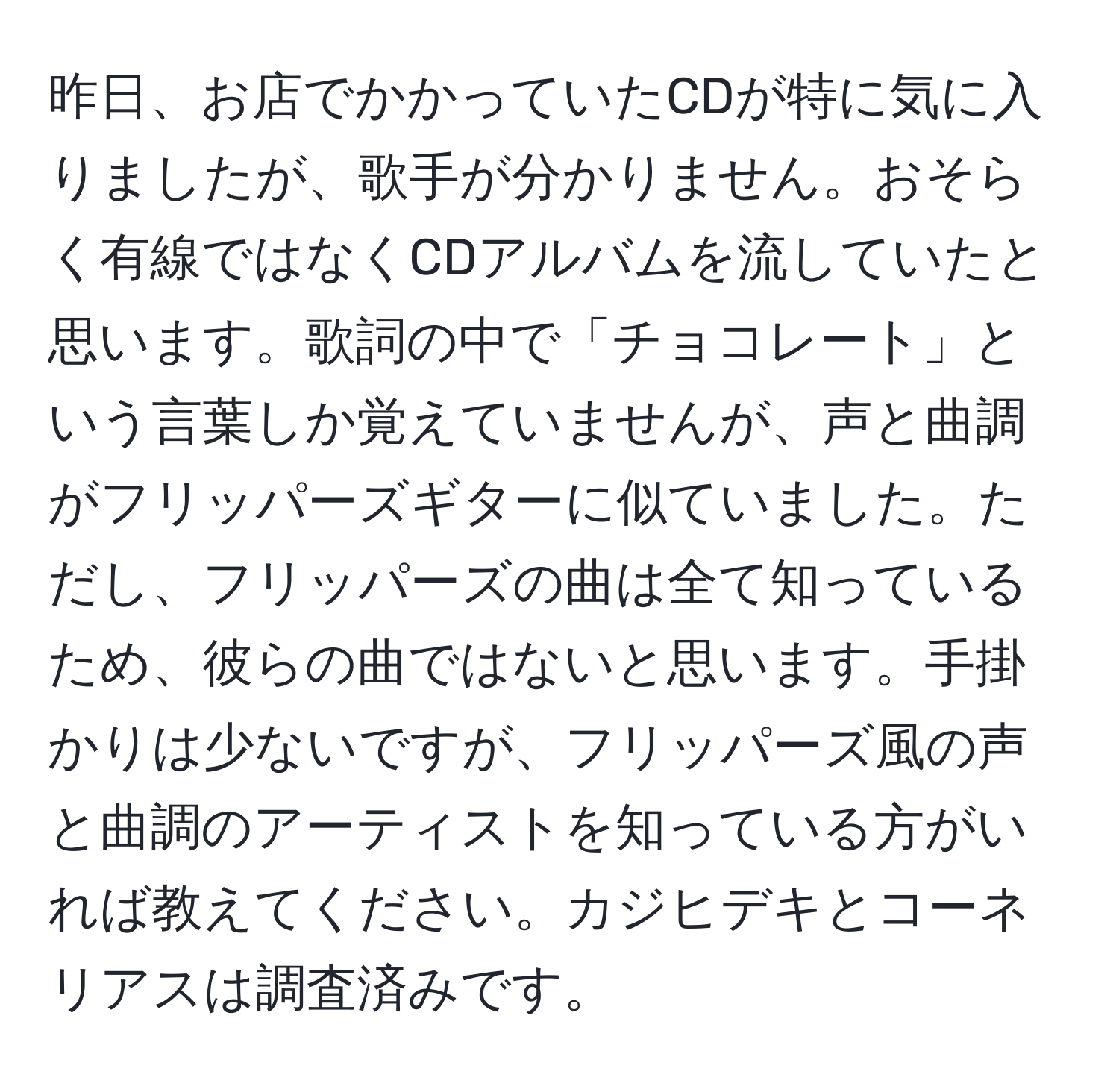 昨日、お店でかかっていたCDが特に気に入りましたが、歌手が分かりません。おそらく有線ではなくCDアルバムを流していたと思います。歌詞の中で「チョコレート」という言葉しか覚えていませんが、声と曲調がフリッパーズギターに似ていました。ただし、フリッパーズの曲は全て知っているため、彼らの曲ではないと思います。手掛かりは少ないですが、フリッパーズ風の声と曲調のアーティストを知っている方がいれば教えてください。カジヒデキとコーネリアスは調査済みです。