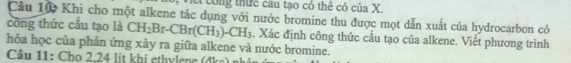 A công thức cầu tạo có thê có của X. 
Câu 10 Khi cho một alkene tác dụng với nước bromine thu được mọt dẫn xuất của hydrocarbon có 
công thức cầu tạo là CH_2Br-CBr(CH_3)-CH_3. Xác định công thức cấu tạo của alkene. Viết phương trình 
hóa học của phản ứng xảy ra giữa alkene và nước bromine. 
Câu 11: Cho 2,24 lít khí ethylene (đkc) nh