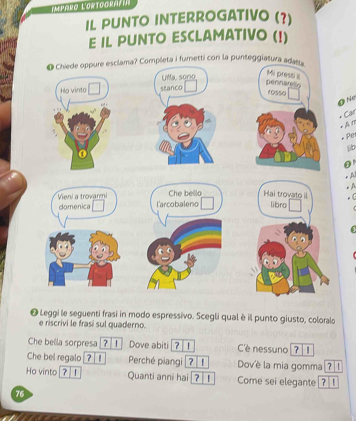 Imparo L'ortoorafía 
IL PUNTO INTERROGATIVO (?) 
E IL PUNTO ESCLAMATIVO (!) 
etti con la punteggia 
ONe 
Car 
An 
Pel 
lib 
②1 
A 
a 
❷ Leggi le seguenti frasi in modo espressivo. Scegli qual è il punto giusto, coloralo 
e riscrivi le frasi sul quaderno. 
Che bella sorpresa [? | I] Dove abiti [? ! Cè nessuno ? 1 
Che bel regalo ? Perché piangi ? |! Dov'è la mia gomma[?| ! 
Ho vinto ? Quanti anni hai|?| ! Come sei elegante[?]! 
76