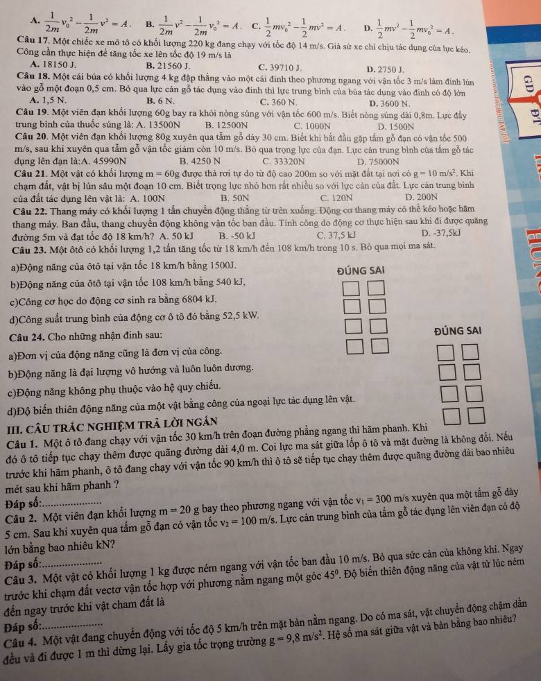 A.  1/2m v_0^(2-frac 1)2mv^2=A. B.  1/2m v^2- 1/2m v_0^(2=A C. frac 1)2mv_o^(2-frac 1)2mv^2=A. D.  1/2 mv^2- 1/2 mv_0^(2=A.
Câu 17. Một chiếc xe mô tô có khối lượng 220 kg đang chạy với tốc độ 14 m/s. Giả sử xe chỉ chịu tác dụng của lực kéo.
Công cần thực hiện để tăng tốc xe lên tốc độ 19 m/s là
A. 18150 J. B. 21560 J. C. 39710 J. D. 2750 J.
Câu 18. Một cái búa có khối lượng 4 kg đập thẳng vào một cái đinh theo phương ngang với vận tốc 3 m/s làm đinh lún
vào gỗ một đoạn 0,5 cm. Bỏ qua lực cản gỗ tác dụng vào đinh thì lực trung bình của búa tác dụng vào đinh có độ lớn
A. 1.5 N. B. 6 N. C. 360 N. D. 3600 N.
Câu 19. Một viên đạn khổi lượng 60g bay ra khỏi nòng súng với vận tốc 600 m/s. Biết nòng súng dài 0,8m. Lực đầy
trung bình của thuốc súng là: A. 13500N B. 12500N C. 1000N D. 1500N
Câu 20. Một viên đạn khối lượng 80g xuyên qua tẫm gỗ dày 30 cm. Biết khi bắt đầu gặp tấm gỗ đạn có vận tốc 500
m/s, sau khi xuyên qua tẫm gỗ vận tốc giảm còn 10 m/s. Bỏ qua trọng lực của đạn. Lực cản trung bình của tấm gỗ tác
dụng lên đạn là:A. 45990N B. 4250 N C. 33320N D. 75000N
Câu 21. Một vật có khổi lượng m=60g được thả rơi tự do từ độ cao 200m so với mặt đất tại nơi có g=10m/s^2)
chạm đất, vật bị lún sâu một đoạn 10 cm. Biết trọng lực nhỏ hơn rất nhiều so với lực cản của đất. Lực cản trung bình . Khi
của đất tác dụng lên vật là: A. 100N B. 50N C. 120N D. 200N
Câu 22. Thang máy có khối lượng 1 tẫn chuyển động thằng từ trên xuống. Động cơ thang máy có thể kéo hoặc hãm
thang máy. Ban đầu, thang chuyển động không vận tốc ban đầu. Tính công do động cơ thực hiện sau khi đi được quãng
đường 5m và đạt tốc độ 18 km/h? A. 50 kJ B. -50 kJ C. 37,5 kJ D. -37,5kJ
Câu 23. Một ôtô có khối lượng 1,2 tấn tăng tốc từ 18 km/h đến 108 km/h trong 10 s. Bỏ qua mọi ma sát.
a)Động năng của ôtô tại vận tốc 18 km/h bằng 1500J. ĐÚNG SAI
b)Động năng của ôtô tại vận tốc 108 km/h bằng 540 kJ,
c)Công cơ học do động cơ sinh ra bằng 6804 kJ.
d)Công suất trung bình của động cơ ô tô đó bằng 52,5 kW.
Câu 24. Cho những nhận đinh sau: ĐÚNG SAI
a)Đơn vị của động năng cũng là đơn vị của công.
b)Động năng là đại lượng vô hướng và luôn luôn dương.
c)Động năng không phụ thuộc vào hệ quy chiếu.
d)Độ biến thiên động năng của một vật bằng công của ngoại lực tác dụng lên vật.
III. CÂU trÁC ngHIệM trả lời ngán
Câu 1. Một ô tô đang chạy với vận tốc 30 km/h trên đoạn đường phẳng ngang thì hãm phanh. Khi
đó ô tô tiếp tục chạy thêm được quãng đường dài 4,0 m. Coi lực ma sát giữa lốp ô tô và mặt đường là không đổi. Nếu
trước khi hãm phanh, ô tô đang chạy với vận tốc 90 km/h thì ô tô sẽ tiếp tục chạy thêm được quãng đường dài bao nhiêu
mét sau khi hãm phanh ?
Đáp số:
Câu 2. Một viên đạn khối lượng m=20g bay theo phương ngang với vận tốc v_1=300 m/s xuyên qua một tấm gỗ dày
5 cm. Sau khi xuyên qua tấm gỗ đạn có vận tốc v_2=100m/s. Lực cản trung bình của tấm gỗ tác dụng lên viên đạn có độ
lớn bằng bao nhiêu kN?
Đáp số:
Câu 3. Một vật có khối lượng 1 kg được ném ngang với vận tốc ban đầu 10 m/s. Bỏ qua sức cản của không khi. Ngay
trước khi chạm đất vectơ vận tốc hợp với phương nằm ngang một góc 45° Độ biến thiên động năng của vật từ lúc ném
đến ngay trước khi vật cham đất là
Câu 4. Một vật đang chuyển động với tốc độ 5 km/h trên mặt bàn nằm ngang. Do có ma sát, vật chuyển động chậm dần
Đáp số:
đều và đi được 1 m thì dừng lại. Lấy gia tốc trọng trường g=9,8m/s^2. Hệ số ma sát giữa vật và bàn bằng bao nhiêu?