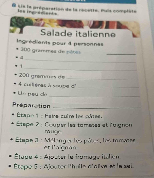 Lis la préparation de la recette. Puis complète 
les ingrédients. 
Salade italienne 
Ingrédients pour 4 personnes
300 grammes de pâtes_ 
_4 
_1
200 grammes de_
4 cuillères à soupe d'_ 
Un peu de_ 
Préparation_ 
Étape 1 : Faire cuire les pâtes. 
Étape 2 : Couper les tomates et l'oignon 
rouge. 
Étape 3 : Mélanger les pâtes, les tomates 
et l'oignon. 
Étape 4 : Ajouter le fromage italien. 
Étape 5 : Ajouter l’huile d’olive et le sel.