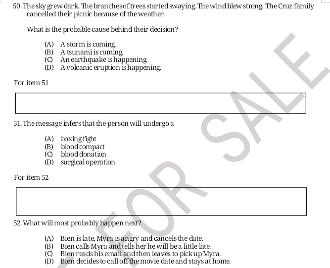 The sky grew dark. The branches of trees started swaying. The wind blew strong. The Cruz family
cancelled their picnic because of the weather.
What is the probable cause behind their decision?
(A) A storm is coming.
(B) A tsunami is coming.
(C) An earthquake is happening.
(D) A volcanic eruption is happening.
For item 51
51. The message infers that the person will undergo a
(A) boxing fight
(B) blood compact
(C) blood donation
(D) surgical operation
For item 52
52. What will most probably happen next?
(A) Bien is late, Myra is angry and cancels the date.
(B) Bien calls Myra and tells her he will be a little late.
(C) Bien reads his email and then leaves to pick up Myra.
(D) Bien decides to call off the movie date and stays at home.