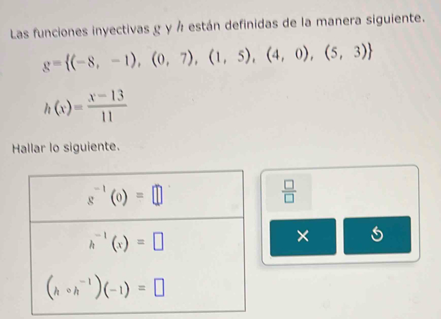 Las funciones inyectivas g y ½ están definidas de la manera siguiente.
g= (-8,-1),(0,7),(1,5),(4,0),(5,3)
h(x)= (x-13)/11 
Hallar lo siguiente.
 □ /□  
×