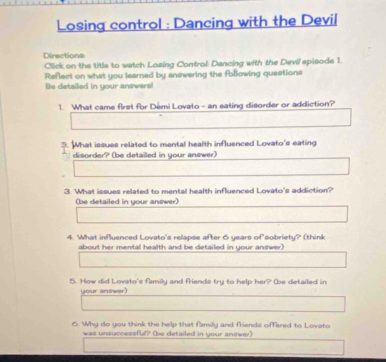 Losing control : Dancing with the Devil 
Directions: 
Click on the title to watch Losing Control: Dancing with the Devil episode 1. 
Reflect on what you learned by answering the following questions 
Be detailed in your answers! 
1. What came first for Demi Lovato - an eating disorder or addiction? 
What issues related to mental health influenced Lovato's eating 
disorder? (be detailed in your answer) 
3. What issues related to mental health influenced Lovato's addiction? 
(be detailed in your answer) 
4. What influenced Lovato's relapse after 6 years of sobriety? (think 
about her mental health and be detailed in your answer) 
5. How did Lovato's family and friends try to help her? (be detailed in 
your answer) 
6. Why do you think the help that family and friends offered to Lovato 
was unsuccessful? (be detailed in your answer)