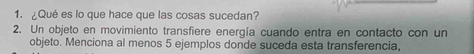 ¿Qué es lo que hace que las cosas sucedan? 
2. Un objeto en movimiento transfiere energía cuando entra en contacto con un 
objeto. Menciona al menos 5 ejemplos donde suceda esta transferencia,