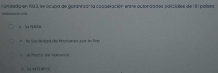 Fundada en 1923, se ocupa de garantizar la cooperación entre autoridades policiales de 181 países:
Seleccione una
a la NASA
b la Sociedad de Naciones por la Paz
c el Pacto de Varsovia
d. Ia INTERPOL