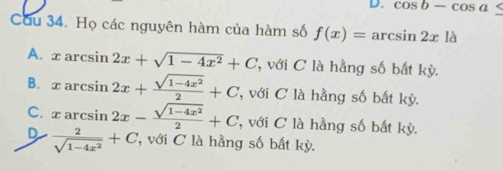 cos b-cos a≤
Cu 34. Họ các nguyên hàm của hàm số f(x)=arcsin 2x là
A. xarcsin 2x+sqrt(1-4x^2)+C , với C là hằng số bất kỳ.
B. xarcsin 2x+ (sqrt(1-4x^2))/2 +C , với C là hằng số bất kỳ.
C. xarcsin 2x- (sqrt(1-4x^2))/2 +C , với C là hằng số bất kỳ.
D  2/sqrt(1-4x^2) +C với C là hằng số bất kỳ.