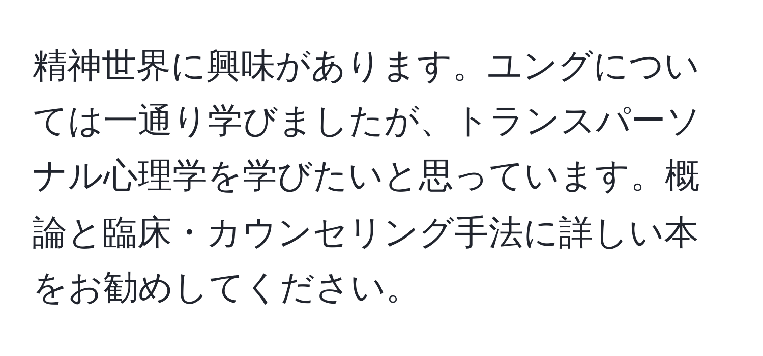 精神世界に興味があります。ユングについては一通り学びましたが、トランスパーソナル心理学を学びたいと思っています。概論と臨床・カウンセリング手法に詳しい本をお勧めしてください。