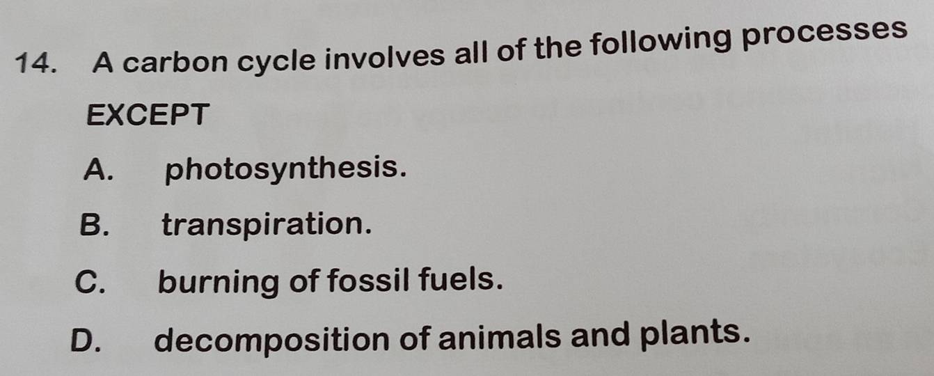 A carbon cycle involves all of the following processes
EXCEPT
A. photosynthesis.
B. transpiration.
C. burning of fossil fuels.
D. decomposition of animals and plants.