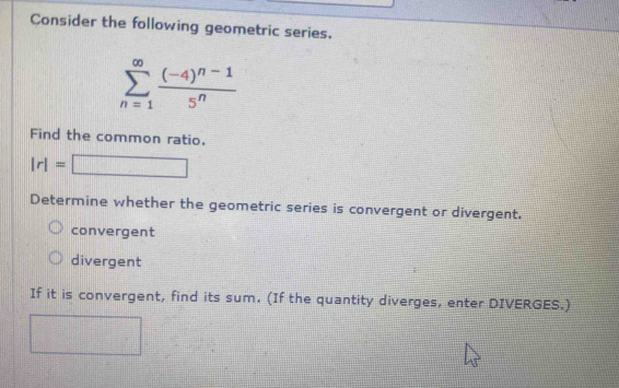 Consider the following geometric series.
sumlimits _(n=1)^(∈fty)frac (-4)^n-15^n
Find the common ratio.
|r|=□
Determine whether the geometric series is convergent or divergent.
convergent
divergent
If it is convergent, find its sum. (If the quantity diverges, enter DIVERGES.)