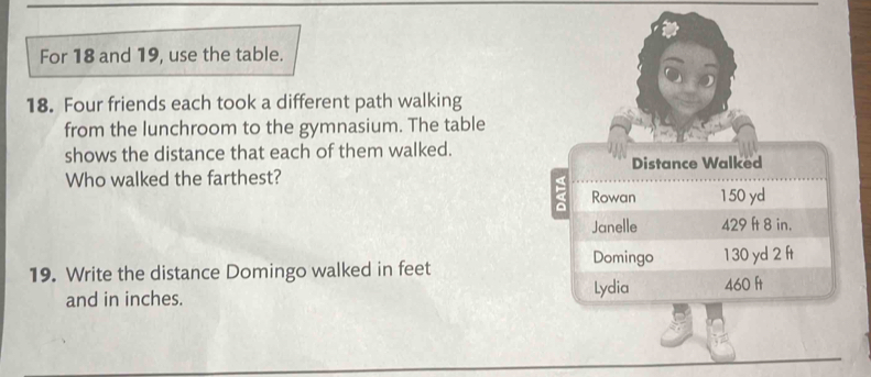 For 18 and 19, use the table. 
18. Four friends each took a different path walking 
from the lunchroom to the gymnasium. The table 
shows the distance that each of them walked. 
Who walked the farthest? 
19. Write the distance Domingo walked in feet
and in inches.