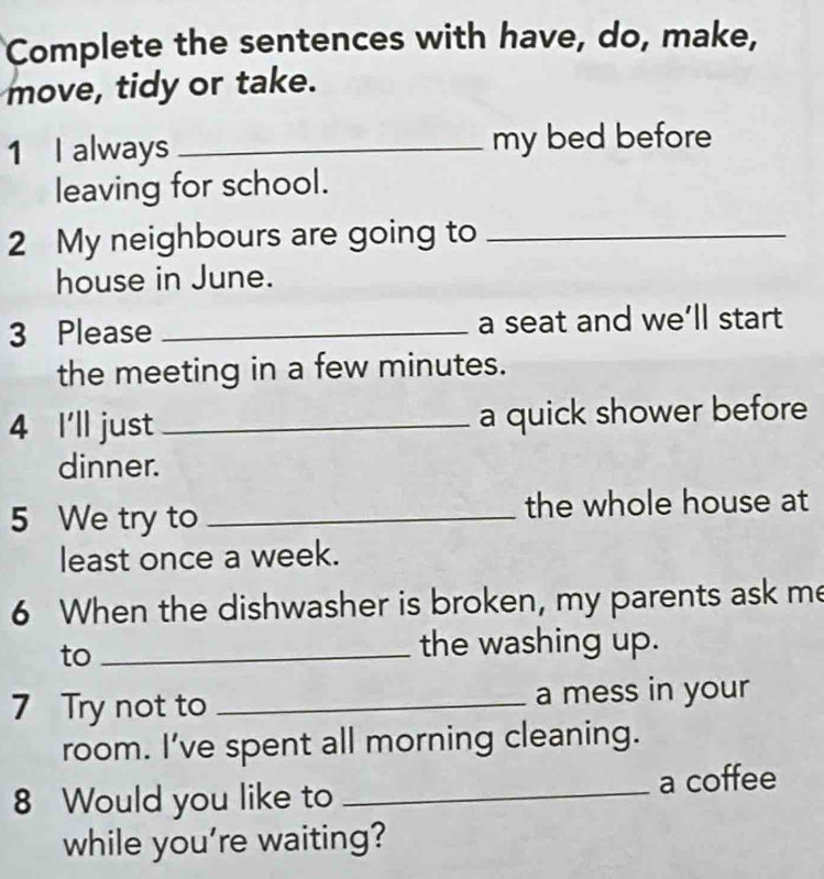 Complete the sentences with have, do, make, 
move, tidy or take. 
1 I always _my bed before 
leaving for school. 
2 My neighbours are going to_ 
house in June. 
3 Please _a seat and we’ll start 
the meeting in a few minutes. 
4 I'll just _a quick shower before 
dinner. 
5 We try to _the whole house at 
least once a week. 
6 When the dishwasher is broken, my parents ask me 
to_ 
the washing up. 
7 Try not to _a mess in your 
room. I've spent all morning cleaning. 
8 Would you like to _a coffee 
while you're waiting?