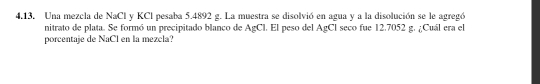 4,13, Una mezcla de NaCl y KCI pesaba 5.4892 g. La muestra se disolvió en agua y a la disolución se le agregó 
nitrato de plata. Se formó un precipitado blanco de AgCl. El peso del AgCl seco fue 12.7052 g. ¿Cuál era el 
porcentaje de NaCl en la mezcla?