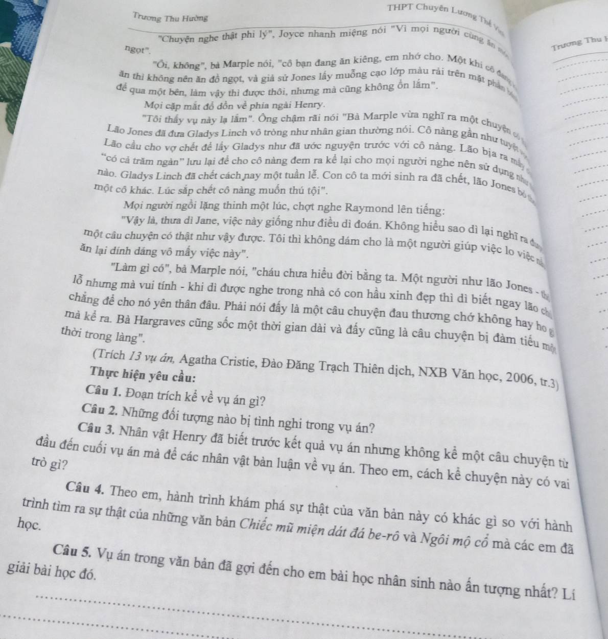 Trương Thu Hường
THPT Chuyên Lương Thế Vo
''Chuyện nghe thật phi 1y'' , Joyce nhanh miệng nói "Vì mọi người cùng ăn m Trượng Thu 1
ngọt".
"Ôi, không", bà Marple nói, "cô bạn đang ăn kiêng, em nhớ cho. Một khi cô đan 
ăn thì không nên ăn đồ ngọt, và giả sử Jones lấy muỗng cạo lớp màu rải trên mặt phân 
để qua một bên, làm vậy thì được thôi, nhưng mà cũng không ổn lắm".
Mọi cặp mắt đồ dồn về phía ngài Henry.
"Tôi thấy vụ này lạ lắm". Ông chậm rãi nói "Bà Marple vừa nghĩ ra một chuyện 
Lão Jones đã đưa Gladys Linch vô tròng như nhân gian thường nói. Cô nàng gần như tuyệ
Lão cầu cho vợ chết để lầy Gladys như đã ước nguyện trước với cô nàng. Lão bịa ra ma
“có cả trăm ngàn” lưu lại đề cho cô nàng đem ra kể lại cho mọi người nghe nên sử dụng nh
nào. Gladys Linch đã chết cách nay một tuần lễ. Con cô ta mới sinh ra đã chết, lão Jones bộ
một cô khác. Lúc sắp chết cô nàng muốn thú tội".
Mọi người ngồi lặng thinh một lúc, chợt nghe Raymond lên tiếng:
'Vậy là, thưa dì Jane, việc này giống như điều dì đoán. Không hiều sao dì lại nghĩ ra đ
một câu chuyện có thật như vậy được. Tôi thì không dám cho là một người giúp việc lo việc 
ăn lại dính dáng vô mấy việc này".
"Làm gì có", bà Marple nói, "cháu chưa hiều đời bằng ta. Một người như lão Jones - 
lỗ nhưng mà vui tính - khi dì được nghe trong nhà có con hầu xinh đẹp thì dì biết ngay lão ch
chẳng để cho nó yên thân đâu. Phải nói đấy là một câu chuyện đau thương chớ không hay họ g
mà kể ra. Bà Hargraves cũng sốc một thời gian dài và đấy cũng là câu chuyện bị đàm tiểu mộ
thời trong làng".
(Trích 13 vụ án, Agatha Cristie, Đào Đăng Trạch Thiên dịch, NXB Văn học, 2006, tr.3
Thực hiện yêu cầu:
Câu 1. Đoạn trích kể về vụ án gì?
Câu 2. Những đối tượng nào bị tình nghi trong vụ án?
Câu 3. Nhân vật Henry đã biết trước kết quả vụ án nhưng không kể một câu chuyện từ
đầu đến cuối vụ án mà để các nhân vật bàn luận về vụ án. Theo em, cách kể chuyện này có vai
trò gì?
Câu 4. Theo em, hành trình khám phá sự thật của văn bản này có khác gì so với hành
học. trình tìm ra sự thật của những văn bản Chiếc mũ miện dát đá be-rô và Ngôi mộ cổ mà các em đã
giải bài học đó.
Câu 5. Vụ án trong văn bản đã gợi đến cho em bài học nhân sinh nào ấn tượng nhất? Lí