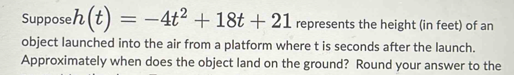 Suppose h(t)=-4t^2+18t+21 represents the height (in feet) of an 
object launched into the air from a platform where t is seconds after the launch. 
Approximately when does the object land on the ground? Round your answer to the