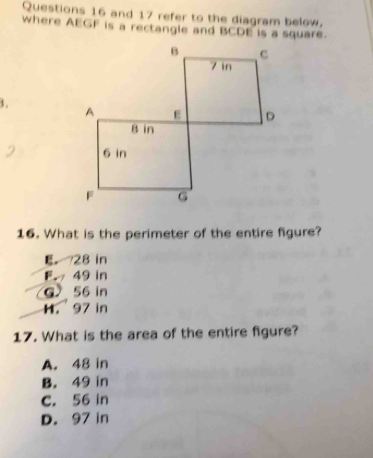 and 17 refer to the diagram below,
where AEGF is a rectangle and BCDE is a square.
3 . 
16. What is the perimeter of the entire figure?
E 28 in
F 49 in
G 56 in
H. 97 in
17. What is the area of the entire figure?
A. 48 in
B. 49 in
C. 56 in
D. 97 in