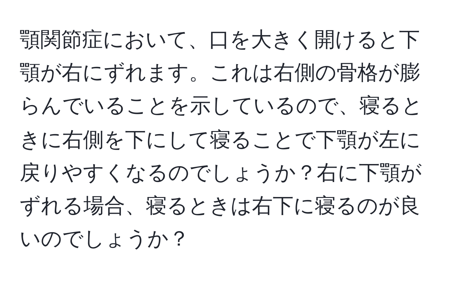 顎関節症において、口を大きく開けると下顎が右にずれます。これは右側の骨格が膨らんでいることを示しているので、寝るときに右側を下にして寝ることで下顎が左に戻りやすくなるのでしょうか？右に下顎がずれる場合、寝るときは右下に寝るのが良いのでしょうか？