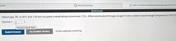 UWF Week 8 Exercises OWLv2 | Online teaching and learning resource from 0 
References] 
Helium gas, He, at 26°C and 1.00 atm occupied a vessel whose volume was 7.10 L. What volume would this gas occupy if it were cooled to liquid-nitrogen temperature (-197°C)
_
Volume = L
Numeric input field 
Submit Answer Try Another Version 10 item attempts remaining