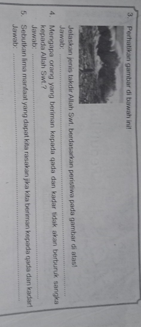 Perhatikan gambar di bawah ini! 
Jelaskan jenis takdir Allah Swt. berdasarkan peristiwa pada gambar di atas! 
Jawab: 
_ 
4. Mengapa orang yang beriman kepada qada dan kadar tidak akan berburuk sangka 
_ 
kepada Allah Swt.? 
Jawab: 
_ 
5. Sebutkan lima manfaat yang dapat kita rasakan jika kita beriman kepada qada dan kadar! 
Jawab: