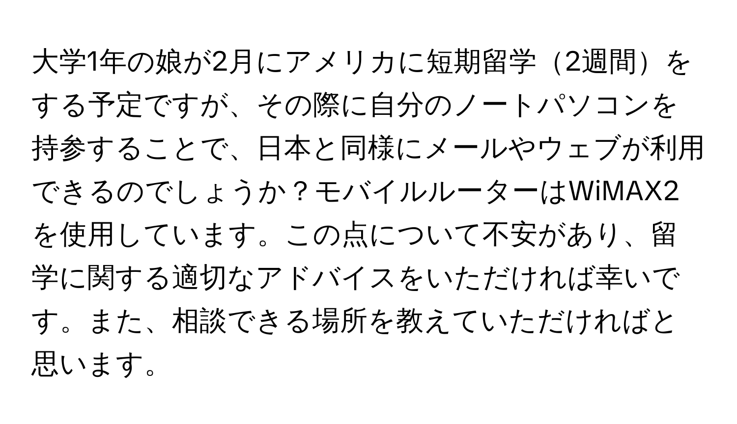 大学1年の娘が2月にアメリカに短期留学2週間をする予定ですが、その際に自分のノートパソコンを持参することで、日本と同様にメールやウェブが利用できるのでしょうか？モバイルルーターはWiMAX2を使用しています。この点について不安があり、留学に関する適切なアドバイスをいただければ幸いです。また、相談できる場所を教えていただければと思います。