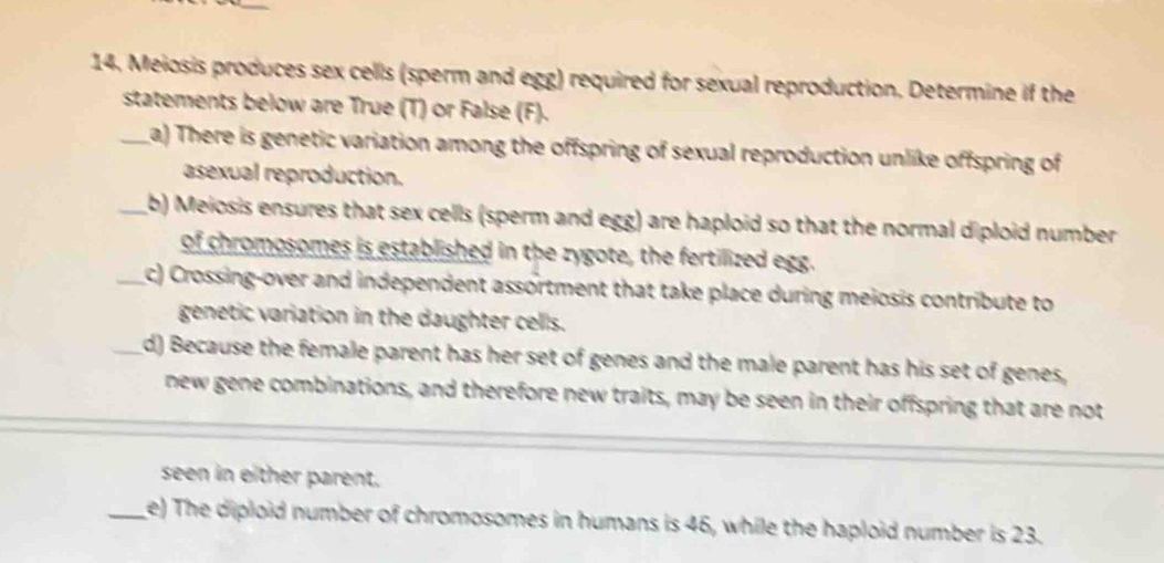 Meiosis produces sex cells (sperm and egg) required for sexual reproduction. Determine if the 
statements below are True (T) or False (F). 
_La) There is genetic variation among the offspring of sexual reproduction unlike offspring of 
asexual reproduction. 
_b) Meiosis ensures that sex cells (sperm and egg) are haploid so that the normal diploid number 
of chromosomes is established in the zygote, the fertilized egg. 
_c) Crossing-over and independent assortment that take place during meiosis contribute to 
genetic variation in the daughter cells. 
d) Because the female parent has her set of genes and the male parent has his set of genes, 
new gene combinations, and therefore new traits, may be seen in their offspring that are not 
seen in either parent. 
_e) The diploid number of chromosomes in humans is 46, while the haploid number is 23.