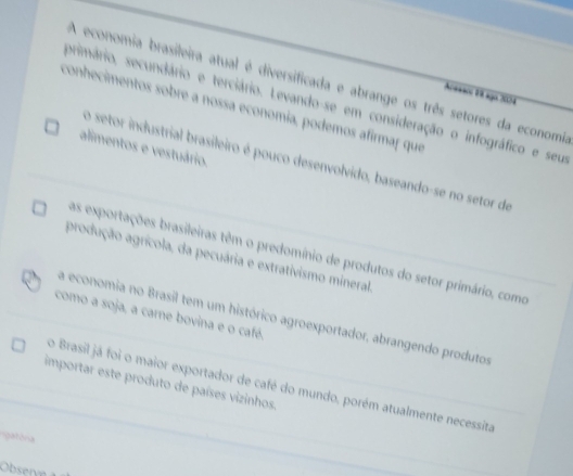 A economia brasileira atual é diversificada e abrange os três setores da economia
***c 1 ago 2054
primário, secundário e terciário. Levando-se em consideração o infográfico e seu
conhecimentos sobre a nossa economia, podemos afirmar que
alimentos e vestuário.
o setor industrial brasileiro é pouco desenvolvido, baseando-se no setor de
as exportações brasileiras têm o predomínio de produtos do setor primário, como
produção agrícola, da pecuária e extrativismo mineral.
como a soja, a carne bovina e o café.
a economia no Brasil tem um histórico agroexportador, abrangendo produtos
importar este produto de países vizinhos.
o Brasil já foi o maior exportador de café do mundo, porém atualmente necessita
lgatória
Observe