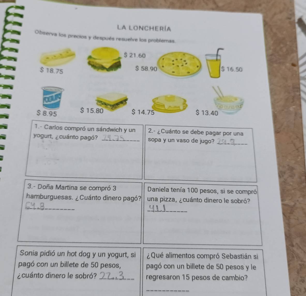 la lonchería 
Observa los precios y después resuelve los problemas.
$ 21.60
$ 18.75
$ 58.90 $ 16.50
$ 8.95 $ 15.80 $ 14.75 $ 13.40
1.- Carlos compró un sándwich y un 2.- ¿Cuánto se debe pagar por una 
yogurt, ¿cuánto pagó? _sopa y un vaso de jugo?_ 
3.- Doña Martina se compró 3 Daniela tenía 100 pesos, si se compró 
hamburguesas. ¿ Cuánto dinero pagó? una pizza, ¿cuánto dinero le sobró? 
_ 
_ 
Sonia pidió un hot dog y un yogurt, si ¿ Qué alimentos compró Sebastián si 
pagó con un billete de 50 pesos, pagó con un billete de 50 pesos y le 
¿cuánto dinero le sobró? _regresaron 15 pesos de cambio? 
_