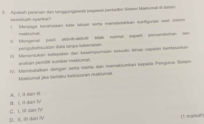 Apakah peranan dan tanggungjawab pegawai pentadbir Sistem Maklumat di dalam
sesebuah syarikat?
1. Menjaga kerahsiaan kata laluan serta memdedahkan konfigurasi aset sistem
maklumat.
11. Mengenal pasti aktiviti-aktiviti tidak normal seperti pencerobohan dan
pengubahsuaian data tanpa kebenaran.
III. Menentukan ketepatan dan kesempurnaan sesuatu tahap capaian berdasarkan
arahan pemilik sumber maklumat.
IV. Membatalkan dengan serta merta dan memaklumkan kepada Pengurus Sistem
Maklumat jika berlaku kebocoran maklumat.
A. I, II dan III
B. I, II dan IV
C. I, III dan IV
D. II, III dan IV
(1 markah)