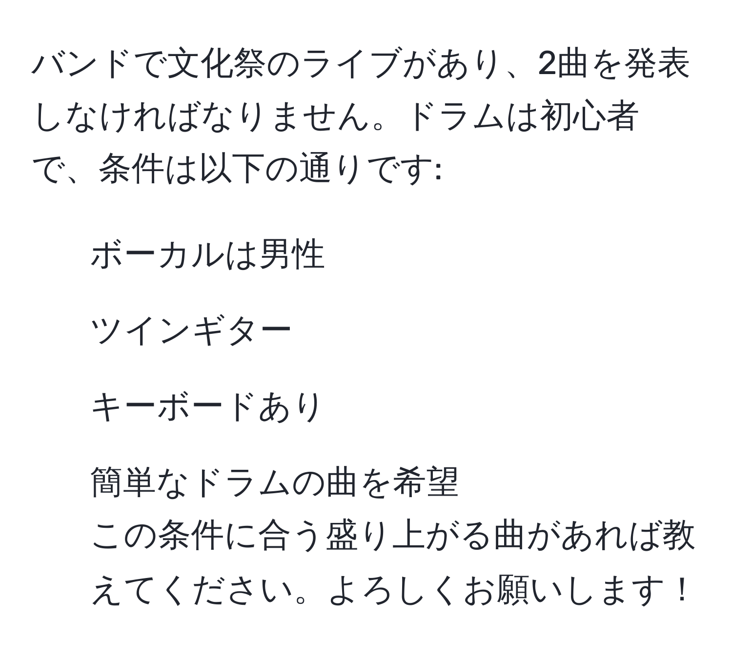 バンドで文化祭のライブがあり、2曲を発表しなければなりません。ドラムは初心者で、条件は以下の通りです:  
- ボーカルは男性  
- ツインギター  
- キーボードあり  
- 簡単なドラムの曲を希望  
この条件に合う盛り上がる曲があれば教えてください。よろしくお願いします！