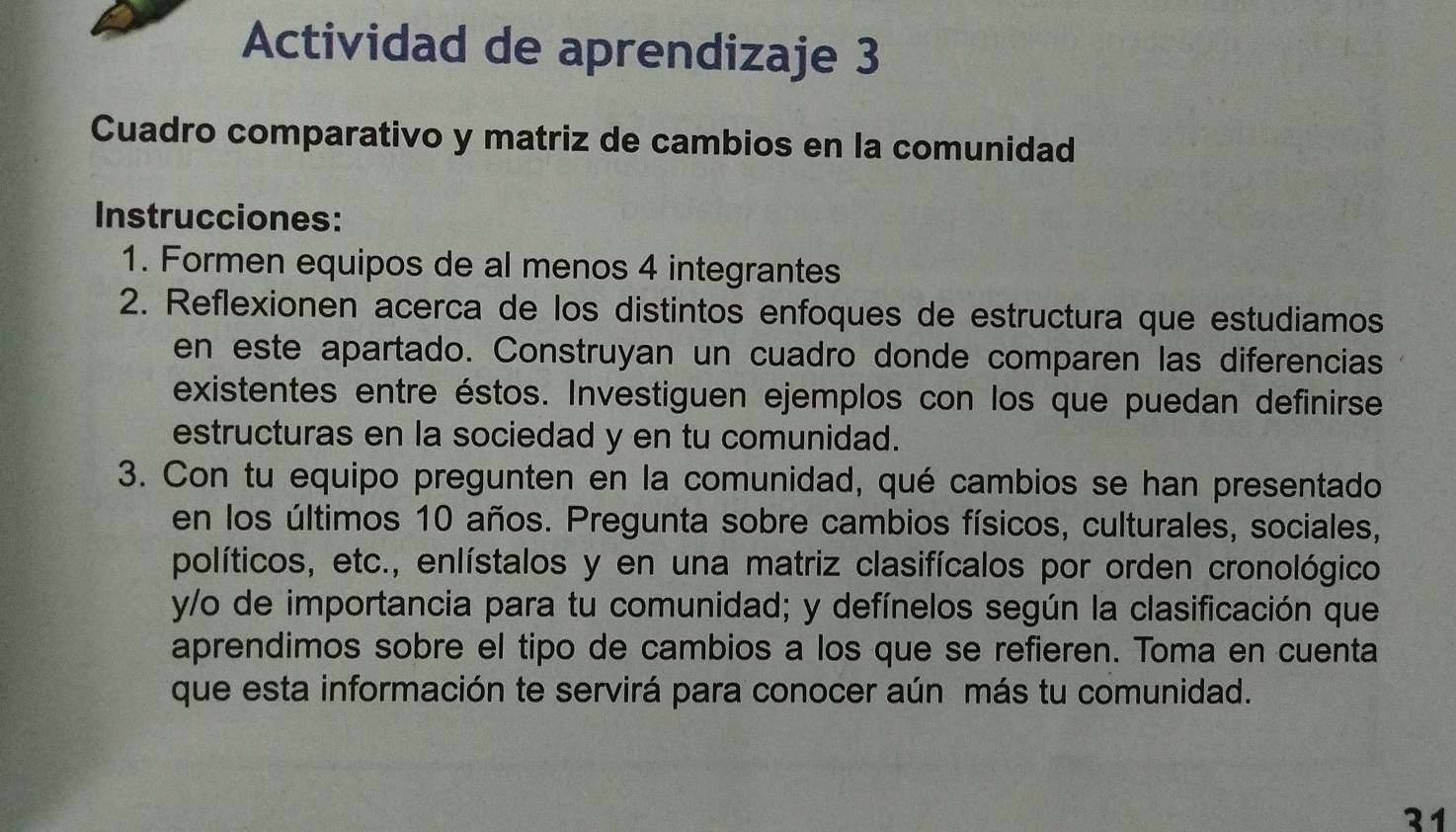 Actividad de aprendizaje 3 
Cuadro comparativo y matriz de cambios en la comunidad 
Instrucciones: 
1. Formen equipos de al menos 4 integrantes 
2. Reflexionen acerca de los distintos enfoques de estructura que estudiamos 
en este apartado. Construyan un cuadro donde comparen las diferencias 
existentes entre éstos. Investiguen ejemplos con los que puedan definirse 
estructuras en la sociedad y en tu comunidad. 
3. Con tu equipo pregunten en la comunidad, qué cambios se han presentado 
en los últimos 10 años. Pregunta sobre cambios físicos, culturales, sociales, 
políticos, etc., enlístalos y en una matriz clasifícalos por orden cronológico 
y/o de importancia para tu comunidad; y defínelos según la clasificación que 
aprendimos sobre el tipo de cambios a los que se refieren. Toma en cuenta 
que esta información te servirá para conocer aún más tu comunidad. 
31