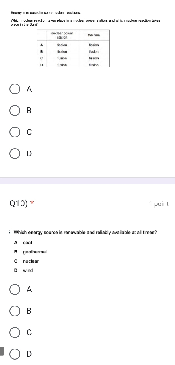 Energy is released in some nuclear reactions.
Which nuclear reaction takes place in a nuclear power station, and which nuclear reaction takes
place in the Sun?
A
B
C
D
Q10)* 1 point
Which energy source is renewable and reliably available at all times?
A coal
B geothermal
C nuclear
D wind
A
B
C
D