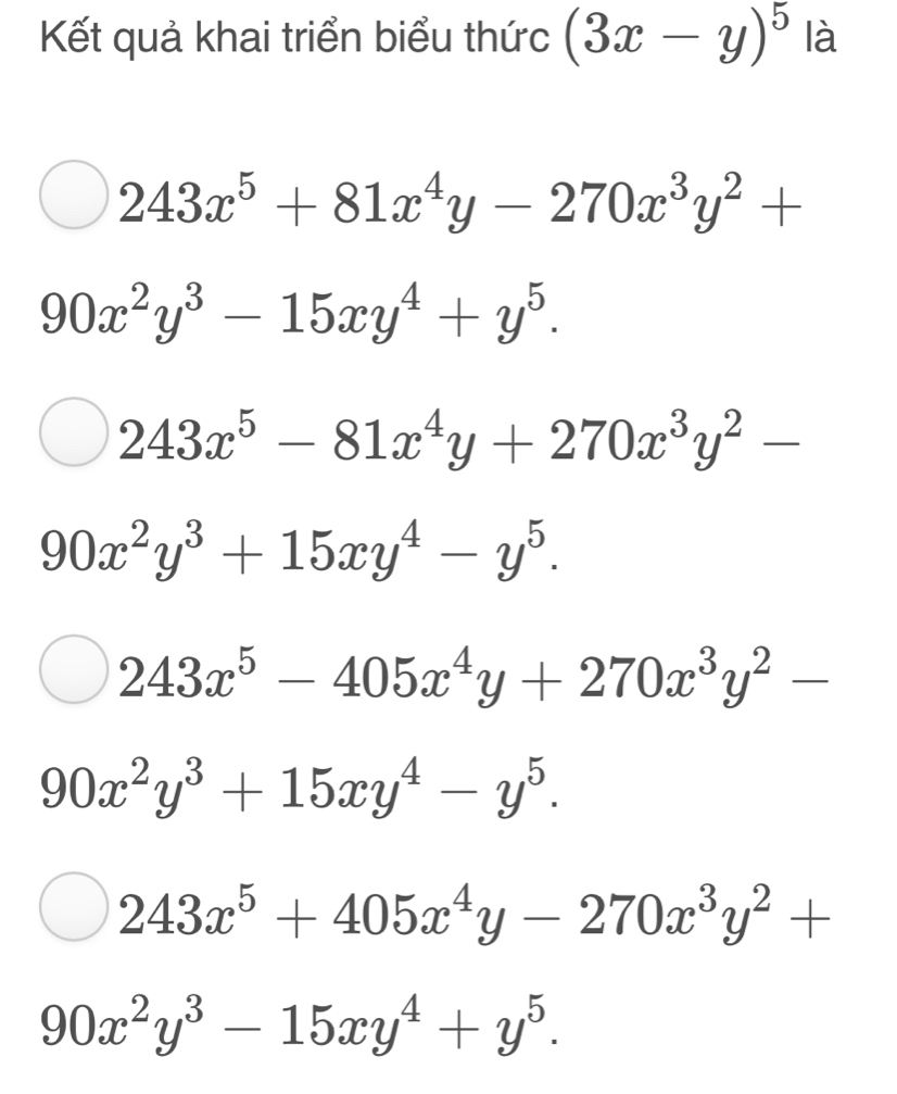 Kết quả khai triển biểu thức (3x-y)^5 là
243x^5+81x^4y-270x^3y^2+
90x^2y^3-15xy^4+y^5.
243x^5-81x^4y+270x^3y^2-
90x^2y^3+15xy^4-y^5.
243x^5-405x^4y+270x^3y^2-
90x^2y^3+15xy^4-y^5.
243x^5+405x^4y-270x^3y^2+
90x^2y^3-15xy^4+y^5.