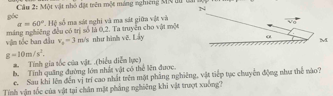 Một vật nhỏ đặt trên một máng nghiêng MN tu tài lộp
góc
alpha =60°. Hệ số ma sát nghi và ma sát giữa vật và
máng nghiêng đều có trị số là 0,2. Ta truyền cho vật một
vận tốc ban đầu v_0=3m/s như hình vẽ. Lấy
g=10m/s^2. 
a. Tính gia tốc của vật. .(biểu diễn lực)
b. Tính quãng đường lớn nhất vật có thể lên được.
c. Sau khi lên đến vị trí cao nhất trên mặt phăng nghiêng, vật tiếp tục chuyển động như thế nào?
Tính vận tốc của vật tại chân mặt phăng nghiêng khi vật trượt xuồng?